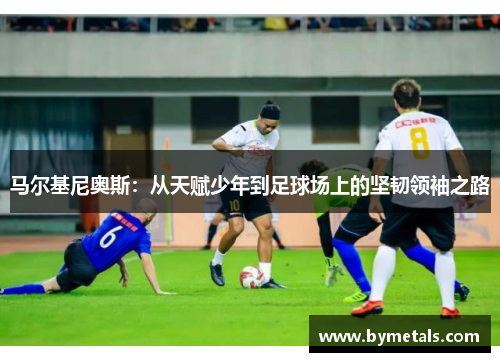 马尔基尼奥斯：从天赋少年到足球场上的坚韧领袖之路