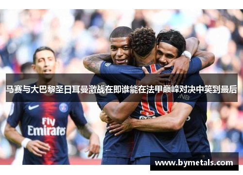 马赛与大巴黎圣日耳曼激战在即谁能在法甲巅峰对决中笑到最后
