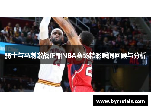 骑士与马刺激战正酣NBA赛场精彩瞬间回顾与分析