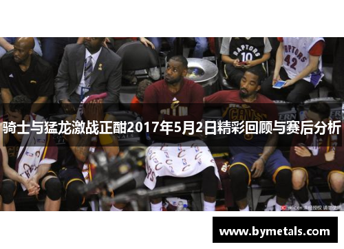 骑士与猛龙激战正酣2017年5月2日精彩回顾与赛后分析