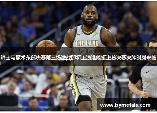 骑士与魔术东部决赛第三场激战即将上演谁能挺进总决赛决胜时刻来临