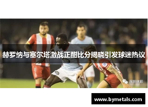 赫罗纳与塞尔塔激战正酣比分揭晓引发球迷热议