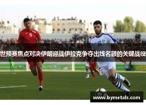 世预赛焦点对决伊朗迎战伊拉克争夺出线名额的关键战役